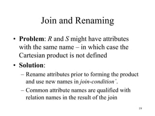 19
Join and Renaming
• Problem: R and S might have attributes
with the same name – in which case the
Cartesian product is not defined
• Solution:
– Rename attributes prior to forming the product
and use new names in join-condition´.
– Common attribute names are qualified with
relation names in the result of the join
 
