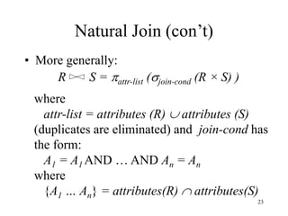 23
Natural Join (con’t)
• More generally:
R S = attr-list (join-cond (R × S) )
where
attr-list = attributes (R)  attributes (S)
(duplicates are eliminated) and join-cond has
the form:
A1 = A1 AND … AND An = An
where
{A1 … An} = attributes(R)  attributes(S)
 