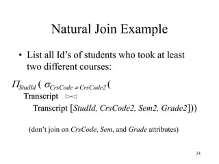 24
Natural Join Example
• List all Id’s of students who took at least
two different courses:
StudId ( CrsCode  CrsCode2 (
Transcript
Transcript [StudId, CrsCode2, Sem2, Grade2]))
(don’t join on CrsCode, Sem, and Grade attributes)
 
