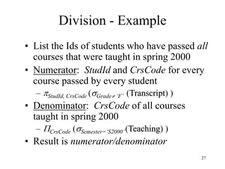 27
Division - Example
• List the Ids of students who have passed all
courses that were taught in spring 2000
• Numerator: StudId and CrsCode for every
course passed by every student
– StudId, CrsCode (Grade ‘F’ (Transcript) )
• Denominator: CrsCode of all courses
taught in spring 2000
– CrsCode (Semester=‘S2000’(Teaching) )
• Result is numerator/denominator
 