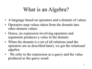 3
What is an Algebra?
• A language based on operators and a domain of values
• Operators map values taken from the domain into
other domain values
• Hence, an expression involving operators and
arguments produces a value in the domain
• When the domain is a set of all relations (and the
operators are as described later), we get the relational
algebra
• We refer to the expression as a query and the value
produced as the query result
 