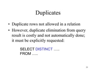 33
Duplicates
• Duplicate rows not allowed in a relation
• However, duplicate elimination from query
result is costly and not automatically done;
it must be explicitly requested:
SELECT DISTINCT …..
FROM …..
 