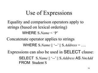 34
Equality and comparison operators apply to
strings (based on lexical ordering)
WHERE S.Name < ‘P’
Use of Expressions
Concatenate operator applies to strings
WHERE S.Name || ‘--’ || S.Address = ….
Expressions can also be used in SELECT clause:
SELECT S.Name || ‘--’ || S.Address AS NmAdd
FROM Student S
 