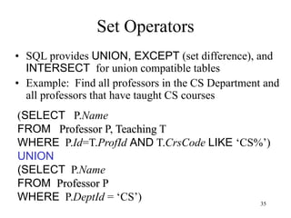 35
Set Operators
• SQL provides UNION, EXCEPT (set difference), and
INTERSECT for union compatible tables
• Example: Find all professors in the CS Department and
all professors that have taught CS courses
(SELECT P.Name
FROM Professor P, Teaching T
WHERE P.Id=T.ProfId AND T.CrsCode LIKE ‘CS%’)
UNION
(SELECT P.Name
FROM Professor P
WHERE P.DeptId = ‘CS’)
 