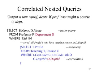37
Correlated Nested Queries
Output a row <prof, dept> if prof has taught a course
in dept.
(SELECT T.ProfId --subquery
FROM Teaching T, Course C
WHERE T.CrsCode=C.CrsCode AND
C.DeptId=D.DeptId --correlation
)
SELECT P.Name, D.Name --outer query
FROM Professor P, Department D
WHERE P.Id IN
-- set of all ProfId’s who have taught a course in D.DeptId
 
