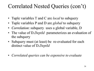 38
Correlated Nested Queries (con’t)
• Tuple variables T and C are local to subquery
• Tuple variables P and D are global to subquery
• Correlation: subquery uses a global variable, D
• The value of D.DeptId parameterizes an evaluation of
the subquery
• Subquery must (at least) be re-evaluated for each
distinct value of D.DeptId
• Correlated queries can be expensive to evaluate
 