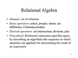 4
Relational Algebra
• Domain: set of relations
• Basic operators: select, project, union, set
difference, Cartesian product
• Derived operators: set intersection, division, join
• Procedural: Relational expression specifies query
by describing an algorithm (the sequence in which
operators are applied) for determining the result of
an expression
 