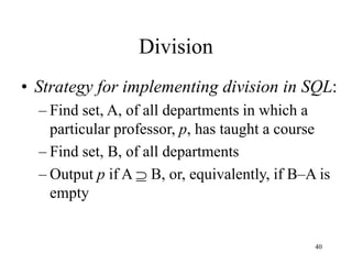 40
Division
• Strategy for implementing division in SQL:
– Find set, A, of all departments in which a
particular professor, p, has taught a course
– Find set, B, of all departments
– Output p if A  B, or, equivalently, if B–A is
empty
 
