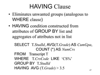 47
HAVING Clause
• Eliminates unwanted groups (analogous to
WHERE clause)
• HAVING condition constructed from
attributes of GROUP BY list and
aggregates of attributes not in list
SELECT T.StudId, AVG(T.Grade) AS CumGpa,
COUNT (*) AS NumCrs
FROM Transcript T
WHERE T.CrsCode LIKE ‘CS%’
GROUP BY T.StudId
HAVING AVG (T.Grade) > 3.5
 