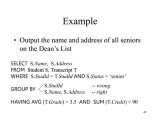 49
Example
• Output the name and address of all seniors
on the Dean’s List
SELECT S.Name, S.Address
FROM Student S, Transcript T
WHERE S.StudId = T.StudId AND S.Status = ‘senior’
GROUP BY
HAVING AVG (T.Grade) > 3.5 AND SUM (T.Credit) > 90
S.StudId -- wrong
S.Name, S.Address -- right
 