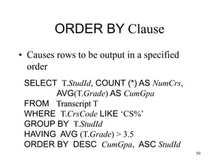 50
ORDER BY Clause
• Causes rows to be output in a specified
order
SELECT T.StudId, COUNT (*) AS NumCrs,
AVG(T.Grade) AS CumGpa
FROM Transcript T
WHERE T.CrsCode LIKE ‘CS%’
GROUP BY T.StudId
HAVING AVG (T.Grade) > 3.5
ORDER BY DESC CumGpa, ASC StudId
 