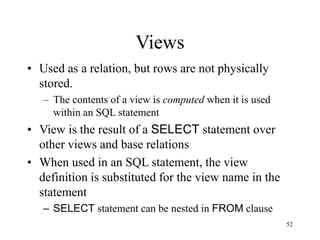 52
Views
• Used as a relation, but rows are not physically
stored.
– The contents of a view is computed when it is used
within an SQL statement
• View is the result of a SELECT statement over
other views and base relations
• When used in an SQL statement, the view
definition is substituted for the view name in the
statement
– SELECT statement can be nested in FROM clause
 