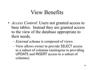 54
View Benefits
• Access Control: Users not granted access to
base tables. Instead they are granted access
to the view of the database appropriate to
their needs.
– External schema is composed of views.
– View allows owner to provide SELECT access
to a subset of columns (analogous to providing
UPDATE and INSERT access to a subset of
columns)
 
