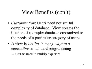 56
View Benefits (con’t)
• Customization: Users need not see full
complexity of database. View creates the
illusion of a simpler database customized to
the needs of a particular category of users
• A view is similar in many ways to a
subroutine in standard programming
– Can be used in multiple queries
 