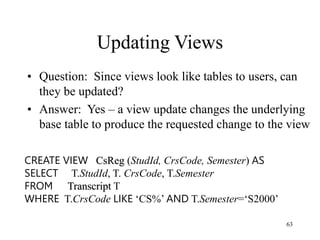 63
Updating Views
• Question: Since views look like tables to users, can
they be updated?
• Answer: Yes – a view update changes the underlying
base table to produce the requested change to the view
CREATE VIEW CsReg (StudId, CrsCode, Semester) AS
SELECT T.StudId, T. CrsCode, T.Semester
FROM Transcript T
WHERE T.CrsCode LIKE ‘CS%’ AND T.Semester=‘S2000’
 