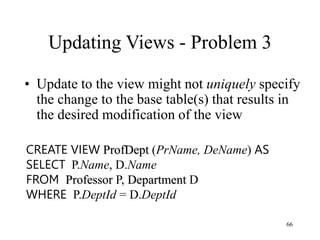66
Updating Views - Problem 3
• Update to the view might not uniquely specify
the change to the base table(s) that results in
the desired modification of the view
CREATE VIEW ProfDept (PrName, DeName) AS
SELECT P.Name, D.Name
FROM Professor P, Department D
WHERE P.DeptId = D.DeptId
 