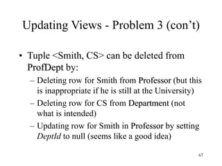 67
Updating Views - Problem 3 (con’t)
• Tuple <Smith, CS> can be deleted from
ProfDept by:
– Deleting row for Smith from Professor (but this
is inappropriate if he is still at the University)
– Deleting row for CS from Department (not
what is intended)
– Updating row for Smith in Professor by setting
DeptId to null (seems like a good idea)
 