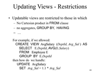 68
Updating Views - Restrictions
• Updatable views are restricted to those in which
– No Cartesian product in FROM clause
– no aggregates, GROUP BY, HAVING
– …
For example, if we allowed:
CREATE VIEW AvgSalary (DeptId, Avg_Sal ) AS
SELECT E.DeptId, AVG(E.Salary)
FROM Employee E
GROUP BY E.DeptId
then how do we handle:
UPDATE AvgSalary
SET Avg_Sal = 1.1 * Avg_Sal
 