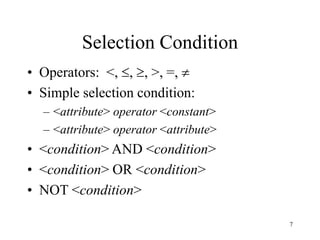 7
Selection Condition
• Operators: <, , , >, =, 
• Simple selection condition:
– <attribute> operator <constant>
– <attribute> operator <attribute>
• <condition> AND <condition>
• <condition> OR <condition>
• NOT <condition>
 