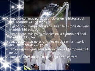  Jugador con más partidos oficiales en la historia del
Real Madrid: 741 partidos.
 Jugador con más partidos en Liga en la historia del Real
Madrid: 550 partidos
 Jugador con más goles oficiales en la historia del Real
Madrid: 323 goles
 Jugador con más goles oficiales en Liga en la historia
del Real Madrid: 228 goles
 Tercer máximo goleador histórico de la Champions : 71
goles
 Jamás ha recibido una tarjeta roja en su carrera.
 