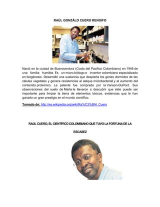 RAÚL GONZÁLO CUERO RENGIFO




Nació en la ciudad de Buenaventura (Costa del Pacifico Colombiano) en 1948 de
una familia humilde. Es un micro-biólogo e inventor colombiano especializado
en biogénesis. Desarrolló una sustancia que despierta los genes dormidos de las
células vegetales y genera resistencias al ataque microbacterial y el aumento del
contenido proteínico. La patente fue comprada por la Vanson-DuPont. Sus
observaciones del suelo de Marte le llevaron a descubrir que éste puede ser
importante para limpiar la tierra de elementos tóxicos, evidencias que le han
ganado un gran prestigio en el mundo científico.

Tomado de: http://es.wikipedia.org/wiki/Ra%C3%BAl_Cuero




    RAÚL CUERO, EL CIENTÍFICO COLOMBIANO QUE TUVO LA FORTUNA DE LA

                                   ESCASEZ
 