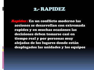 2.- RAPIDEZ

Rapidez : En un conflicto moderno las
 acciones se desarrollan con extremada
 rapidez y en muchas ocasiones las
 decisiones deben tomarse casi en
 tiempo real y por personas muy
 alejadas de los lugares donde están
 desplegados las unidades y los equipos
 