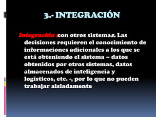 3.- INTEGRACIÓN

Integración :con otros sistemas. Las
 decisiones requieren el conocimiento de
 informaciones adicionales a los que se
 está obteniendo el sistema – datos
 obtenidos por otros sistemas, datos
 almacenados de inteligencia y
 logísticos, etc. -, por lo que no pueden
 trabajar aisladamente
 