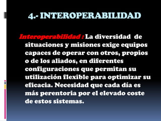 4.- INTEROPERABILIDAD

Interoperabilidad : La diversidad de
 situaciones y misiones exige equipos
 capaces de operar con otros, propios
 o de los aliados, en diferentes
 configuraciones que permitan su
 utilización flexible para optimizar su
 eficacia. Necesidad que cada día es
 más perentoria por el elevado coste
 de estos sistemas.
 