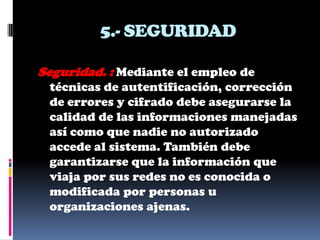 5.- SEGURIDAD

Seguridad. : Mediante el empleo de
 técnicas de autentificación, corrección
 de errores y cifrado debe asegurarse la
 calidad de las informaciones manejadas
 así como que nadie no autorizado
 accede al sistema. También debe
 garantizarse que la información que
 viaja por sus redes no es conocida o
 modificada por personas u
 organizaciones ajenas.
 