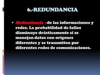 6.-REDUNDANCIA

 Redundancia : de las informaciones y
 redes. La probabilidad de fallos
 disminuye drásticamente si se
 manejan datos con orígenes
 diferentes y se transmiten por
 diferentes redes de comunicaciones.
 
