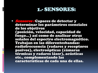 1.- SENSORES:

 Sensores : Capaces de detectar y
  determinar los parámetros esenciales
  de los objetivos
 (posición, velocidad, capacidad de
 fuego...) así como de analizar otras
 señales del espectro electromagnético.
 Trabajan en las diferentesbandas:
 radiofrecuencia (radares y receptores
 pasivos), electroópticas (cámaras
 térmicas y radares láser), acústicas
 etc., complementando las
 características de cada una de ellas.
 