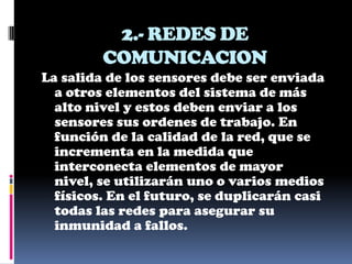 2.- REDES DE
         COMUNICACION
La salida de los sensores debe ser enviada
  a otros elementos del sistema de más
  alto nivel y estos deben enviar a los
  sensores sus ordenes de trabajo. En
  función de la calidad de la red, que se
  incrementa en la medida que
  interconecta elementos de mayor
  nivel, se utilizarán uno o varios medios
  físicos. En el futuro, se duplicarán casi
  todas las redes para asegurar su
  inmunidad a fallos.
 