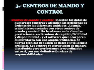 3.- CENTROS DE MANDO Y
          CONTROL
Centros de mando y control : Reciben los datos de
  numerosos sensores y atienden las peticiones de
  órdenes de las diferentes unidades. Además,
  están interconectados con otros centros de
  mando y control. Su hardware es de elevadas
  prestaciones - en términos de rapidez, fiabilidad
  y disponibilidad - y el software que incorporen
  es multitarea con una amplia utilización de
  nuevas técnicas de fusión de datos e inteligencia
  artificial. Los centros se estructuran de manera
  distribuida pero perfectamente coordinados
  entre sí, con una delimitación clara de
  responsabilidades.
 