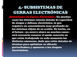 4.- SUBSISTEMAS DE
   GERRAS ELECTRÓNICAS
Subsistemas de Guerra Electrónica : En muchos
  casos los sistemas estarán dotado de capacidad
  de ataque y defensa electrónica, lo que
  requiere un conocimiento muy profundo de
  los sistemas objeto de su acción. De hecho, en
  el futuro –ya ocurre ahora en muchos casos–
  será necesario conocer el modo concreto en
  que están trabajando en cada momento las
  distintas amenazas, dado que están dotadas de
  técnicas para optimizar su eficacia
  perturbadora y oponerse a los ataques
  electrónicos.
 