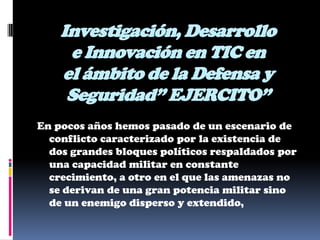 Investigación, Desarrollo
     e Innovación en TIC en
    el ámbito de la Defensa y
     Seguridad” EJERCITO”
En pocos años hemos pasado de un escenario de
  conflicto caracterizado por la existencia de
  dos grandes bloques políticos respaldados por
  una capacidad militar en constante
  crecimiento, a otro en el que las amenazas no
  se derivan de una gran potencia militar sino
  de un enemigo disperso y extendido,
 