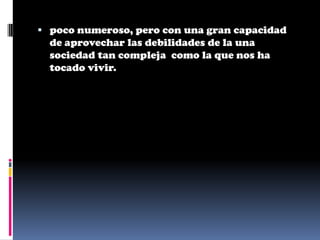 poco numeroso, pero con una gran capacidad
  de aprovechar las debilidades de la una
  sociedad tan compleja como la que nos ha
  tocado vivir.
 