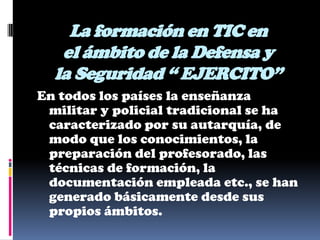 La formación en TIC en
   el ámbito de la Defensa y
  la Seguridad “ EJERCITO”
En todos los países la enseñanza
 militar y policial tradicional se ha
 caracterizado por su autarquía, de
 modo que los conocimientos, la
 preparación del profesorado, las
 técnicas de formación, la
 documentación empleada etc., se han
 generado básicamente desde sus
 propios ámbitos.
 