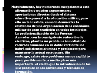 Naturalmente, hay numerosas excepciones a esta
  afirmación y pueden argumentarse
  aportaciones directas desde el sistema
  educativo general a la educación militar, pero
  ello no la invalida, como lo demuestra la
  existencia de una organización de la enseñanza
  militar de gran tradición en todos los niveles.
  La profesionalización de las Fuerzas
  Armadas, con la consiguiente reducción de
  efectivos, plantea un problema inmediato de
  recursos humanos en su doble vertiente: no
  habrá suficientes alumnos y profesores para
  mantener la actual estructura. Sin
  embargo, existe otro problema menos explícito
  pero, posiblemente, a medio plazo más
  importante: el efecto que la introducción de las
  TIC produce en los contenidos y técnicas de
  formación.
 