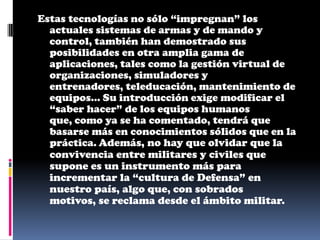 Estas tecnologías no sólo “impregnan” los
  actuales sistemas de armas y de mando y
  control, también han demostrado sus
  posibilidades en otra amplia gama de
  aplicaciones, tales como la gestión virtual de
  organizaciones, simuladores y
  entrenadores, teleducación, mantenimiento de
  equipos... Su introducción exige modificar el
  “saber hacer” de los equipos humanos
  que, como ya se ha comentado, tendrá que
  basarse más en conocimientos sólidos que en la
  práctica. Además, no hay que olvidar que la
  convivencia entre militares y civiles que
  supone es un instrumento más para
  incrementar la “cultura de Defensa” en
  nuestro país, algo que, con sobrados
  motivos, se reclama desde el ámbito militar.
 