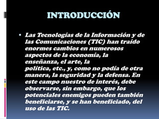 INTRODUCCIÓN

 Las Tecnologías de la Información y de
 las Comunicaciones (TIC) han traído
 enormes cambios en numerosos
 aspectos de la economía, la
 enseñanza, el arte, la
 política, etc., y, como no podía de otra
 manera, la seguridad y la defensa. En
 este campo nuestro de interés, debe
 observarse, sin embargo, que los
 potenciales enemigos pueden también
 beneficiarse, y se han beneficiado, del
 uso de las TIC.
 
