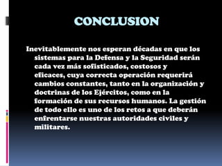 CONCLUSION

Inevitablemente nos esperan décadas en que los
  sistemas para la Defensa y la Seguridad serán
  cada vez más sofisticados, costosos y
  eficaces, cuya correcta operación requerirá
  cambios constantes, tanto en la organización y
  doctrinas de los Ejércitos, como en la
  formación de sus recursos humanos. La gestión
  de todo ello es uno de los retos a que deberán
  enfrentarse nuestras autoridades civiles y
  militares.
 