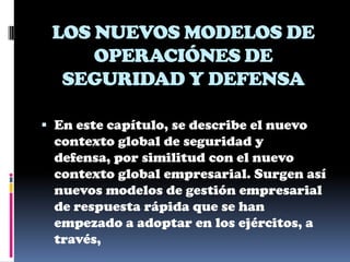 LOS NUEVOS MODELOS DE
     OPERACIÓNES DE
  SEGURIDAD Y DEFENSA

 En este capítulo, se describe el nuevo
  contexto global de seguridad y
  defensa, por similitud con el nuevo
 contexto global empresarial. Surgen así
 nuevos modelos de gestión empresarial
 de respuesta rápida que se han
 empezado a adoptar en los ejércitos, a
 través,
 