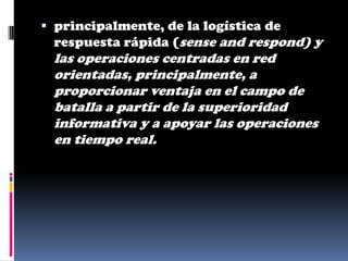  principalmente, de la logística de
  respuesta rápida (sense and respond) y
 las operaciones centradas en red
 orientadas, principalmente, a
 proporcionar ventaja en el campo de
 batalla a partir de la superioridad
 informativa y a apoyar las operaciones
 en tiempo real.
 