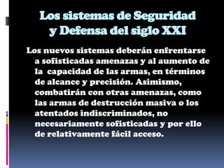 Los sistemas de Seguridad
   y Defensa del siglo XXI
Los nuevos sistemas deberán enfrentarse
  a sofisticadas amenazas y al aumento de
  la capacidad de las armas, en términos
  de alcance y precisión. Asimismo,
  combatirán con otras amenazas, como
  las armas de destrucción masiva o los
  atentados indiscriminados, no
  necesariamente sofisticadas y por ello
  de relativamente fácil acceso.
 