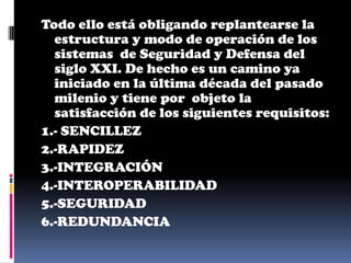Todo ello está obligando replantearse la
  estructura y modo de operación de los
  sistemas de Seguridad y Defensa del
  siglo XXI. De hecho es un camino ya
  iniciado en la última década del pasado
  milenio y tiene por objeto la
  satisfacción de los siguientes requisitos:
1.- SENCILLEZ
2.-RAPIDEZ
3.-INTEGRACIÓN
4.-INTEROPERABILIDAD
5.-SEGURIDAD
6.-REDUNDANCIA
 