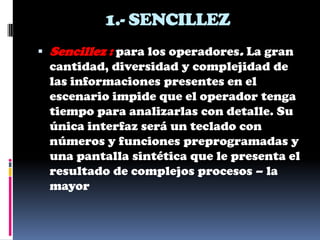 1.- SENCILLEZ
 Sencillez : para los operadores. La gran
 cantidad, diversidad y complejidad de
 las informaciones presentes en el
 escenario impide que el operador tenga
 tiempo para analizarlas con detalle. Su
 única interfaz será un teclado con
 números y funciones preprogramadas y
 una pantalla sintética que le presenta el
 resultado de complejos procesos – la
 mayor
 
