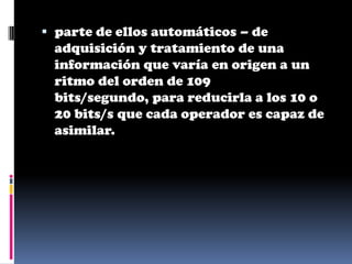  parte de ellos automáticos – de
  adquisición y tratamiento de una
  información que varía en origen a un
 ritmo del orden de 109
 bits/segundo, para reducirla a los 10 o
 20 bits/s que cada operador es capaz de
 asimilar.
 