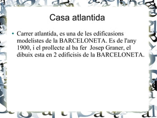 Casa atlantida
● Carrer atlantida, es una de les edificasions
modelistes de la BARCELONETA. Es de l'any
1900, i el prollecte al ba fer Josep Graner, el
dibuix esta en 2 edificisis de la BARCELONETA.
 
