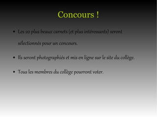Concours !
● Les 20 plus beaux carnets (et plus intéressants) seront
sélectionnés pour un concours.
● Ils seront photographiés et mis en ligne sur le site du collège.
● Tous les membres du collège pourront voter.
 