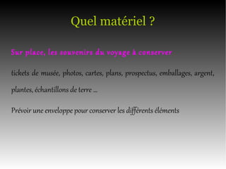 Quel matériel ?
Sur place, les souvenirs du voyage à conserver
tickets de musée, photos, cartes, plans, prospectus, emballages, argent,
plantes, échantillons de terre …
Prévoir une enveloppe pour conserver les différents éléments
 